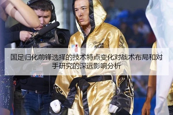 国足归化前锋选择的技术特点变化对战术布局和对手研究的深远影响分析