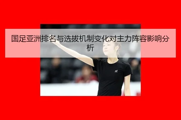 国足亚洲排名与选拔机制变化对主力阵容影响分析